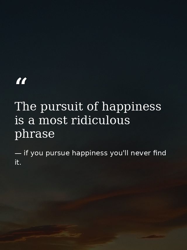 The pursuit of happiness is a most ridiculous phrase — if you pursue happiness you'll never find it.