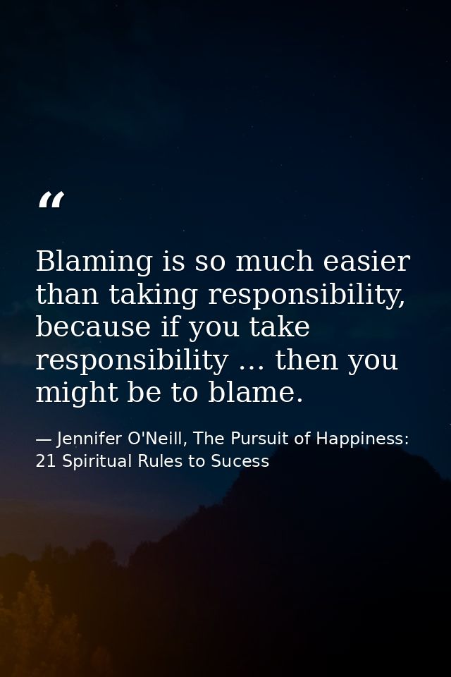 Blaming is so much easier than taking responsibility, because if you take responsibility … then you might be to blame. — Jennifer O'Neill, The Pursuit of Happiness: 21 Spiritual Rules to Sucess