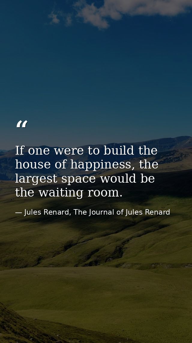 If one were to build the house of happiness, the largest space would be the waiting room. — Jules Renard, The Journal of Jules Renard