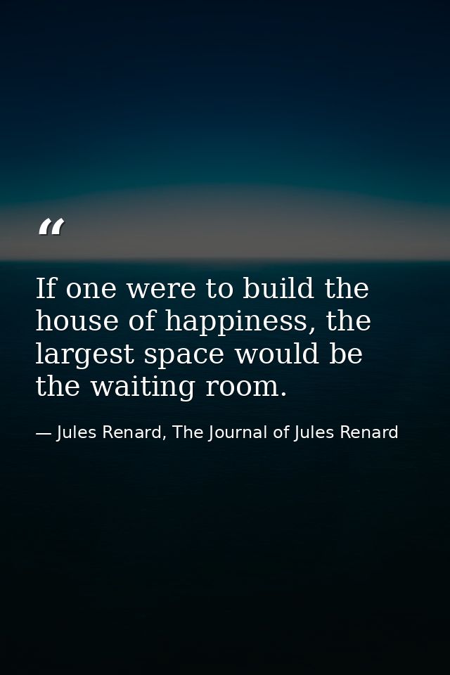 If one were to build the house of happiness, the largest space would be the waiting room. — Jules Renard, The Journal of Jules Renard