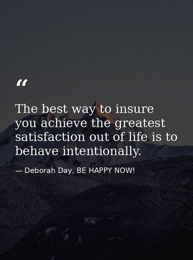 The best way to insure you achieve the greatest satisfaction out of life is to behave intentionally. — Deborah Day, BE HAPPY NOW!