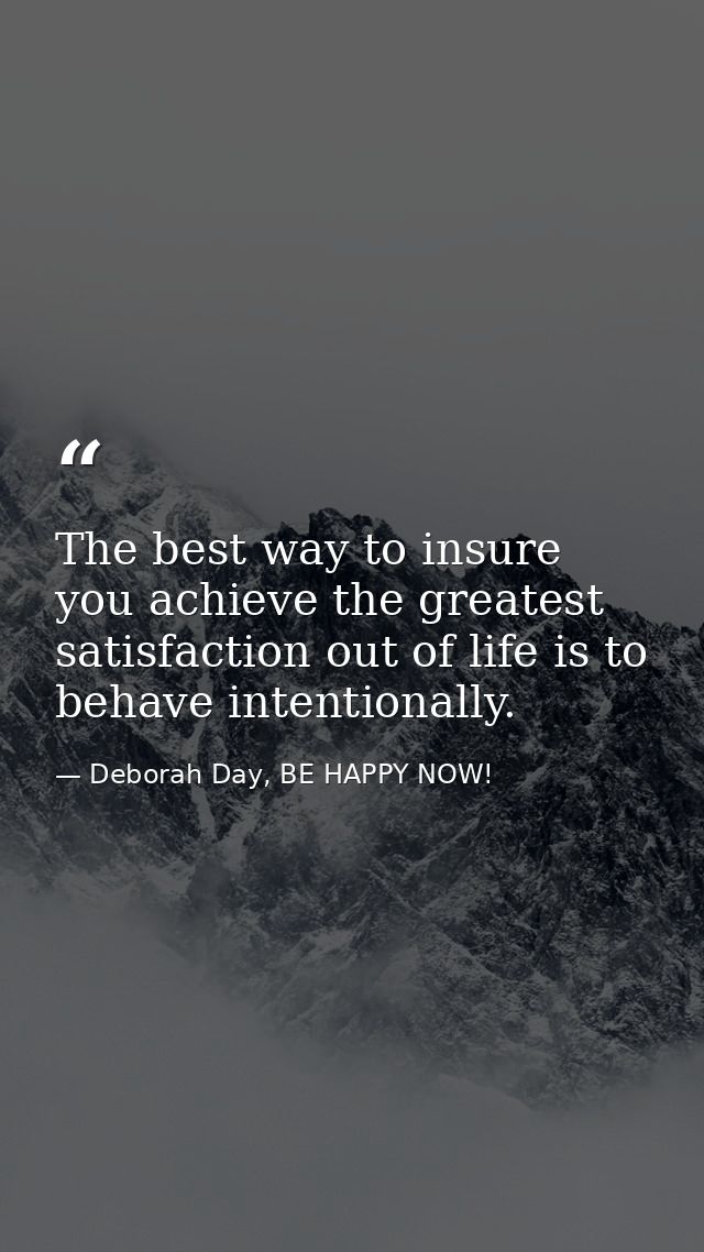 The best way to insure you achieve the greatest satisfaction out of life is to behave intentionally. — Deborah Day, BE HAPPY NOW!