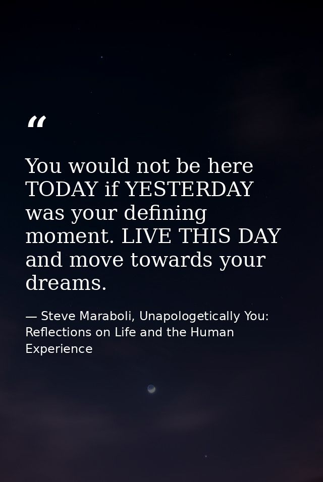 You would not be here TODAY if YESTERDAY was your defining moment. LIVE THIS DAY and move towards your dreams. — Steve Maraboli, Unapologetically You: Reflections on Life and the Human Experience