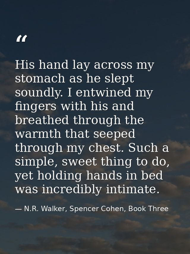 His hand lay across my stomach as he slept soundly. I entwined my fingers with his and breathed through the warmth that  — N.R. Walker, Spencer Cohen, Book Three