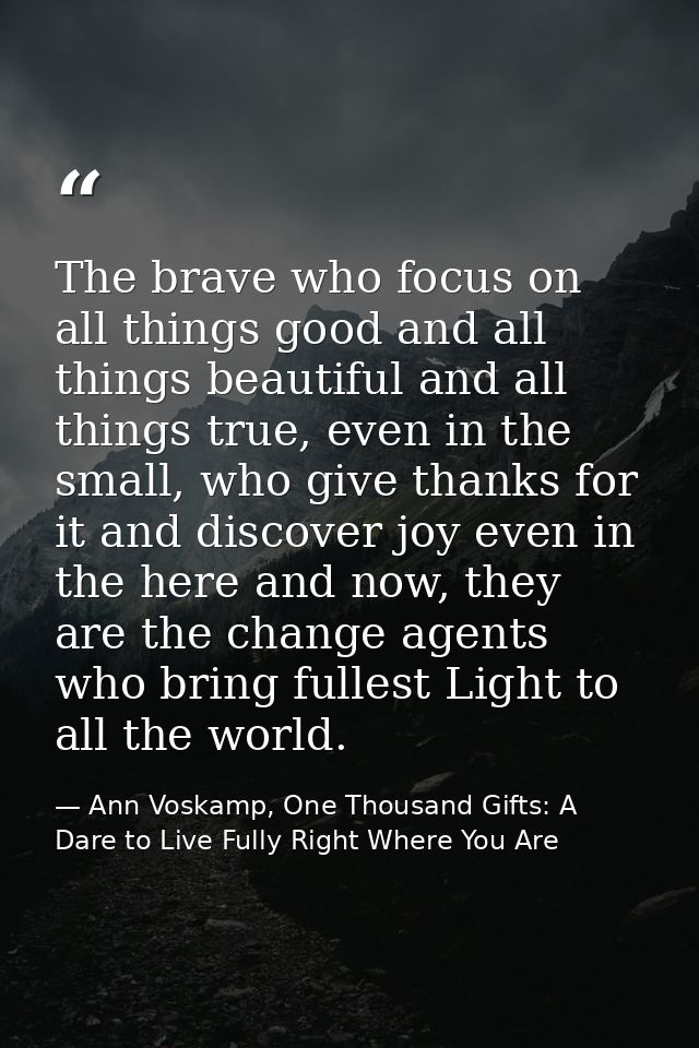 The brave who focus on all things good and all things beautiful and all things true, even in the small, who give thanks  — Ann Voskamp, One Thousand Gifts: A Dare to Live Fully Right Where You Are