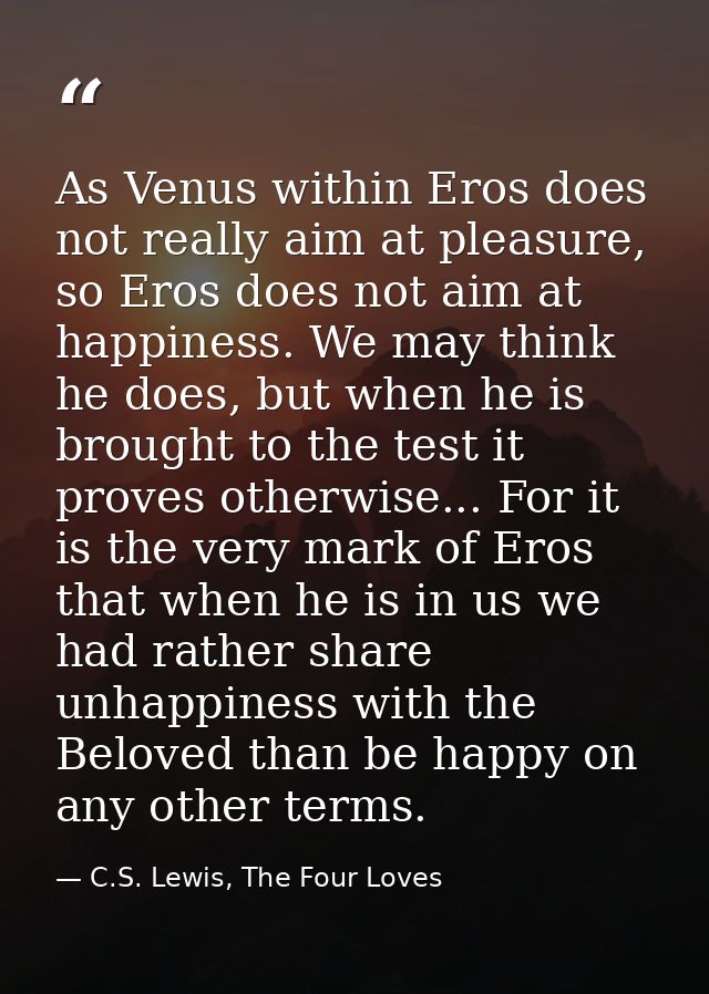 As Venus within Eros does not really aim at pleasure, so Eros does not aim at happiness. We may think he does, but when  — C.S. Lewis, The Four Loves