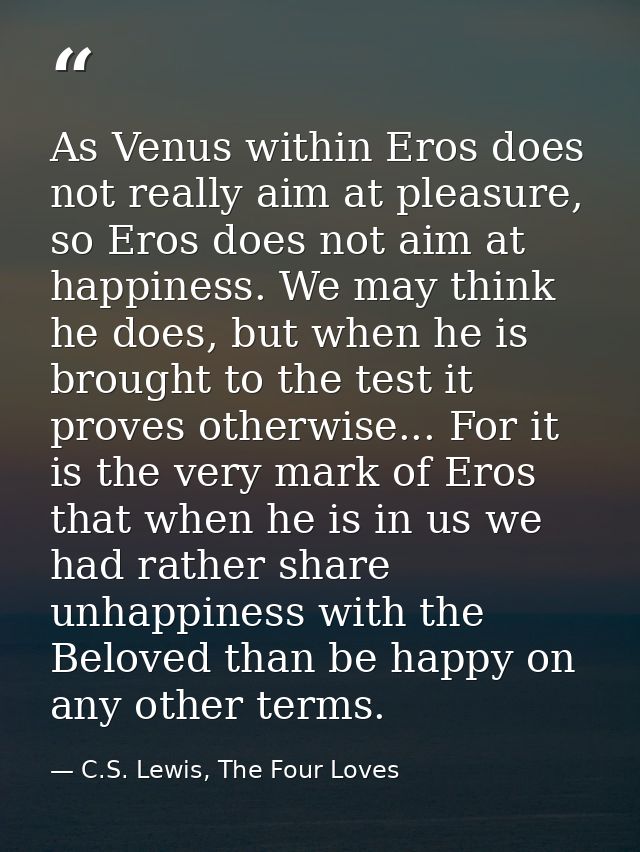 As Venus within Eros does not really aim at pleasure, so Eros does not aim at happiness. We may think he does, but when  — C.S. Lewis, The Four Loves