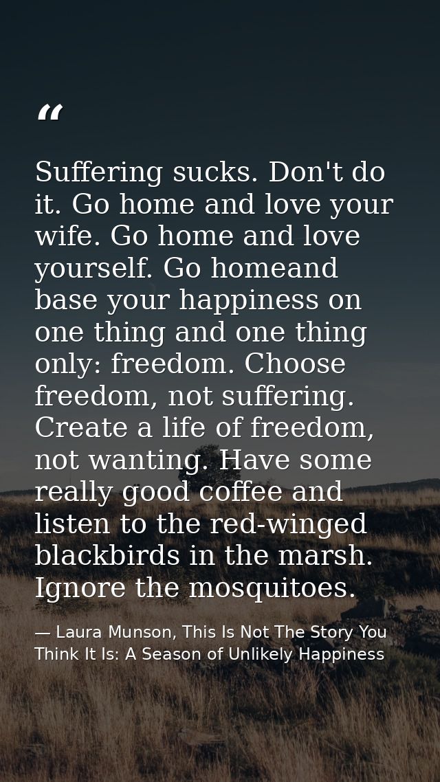 Suffering sucks. Don't do it. Go home and love your wife. Go home and love yourself. Go homeand base your happiness on o — Laura Munson, This Is Not The Story You Think It Is: A Season of Unlikely Happiness