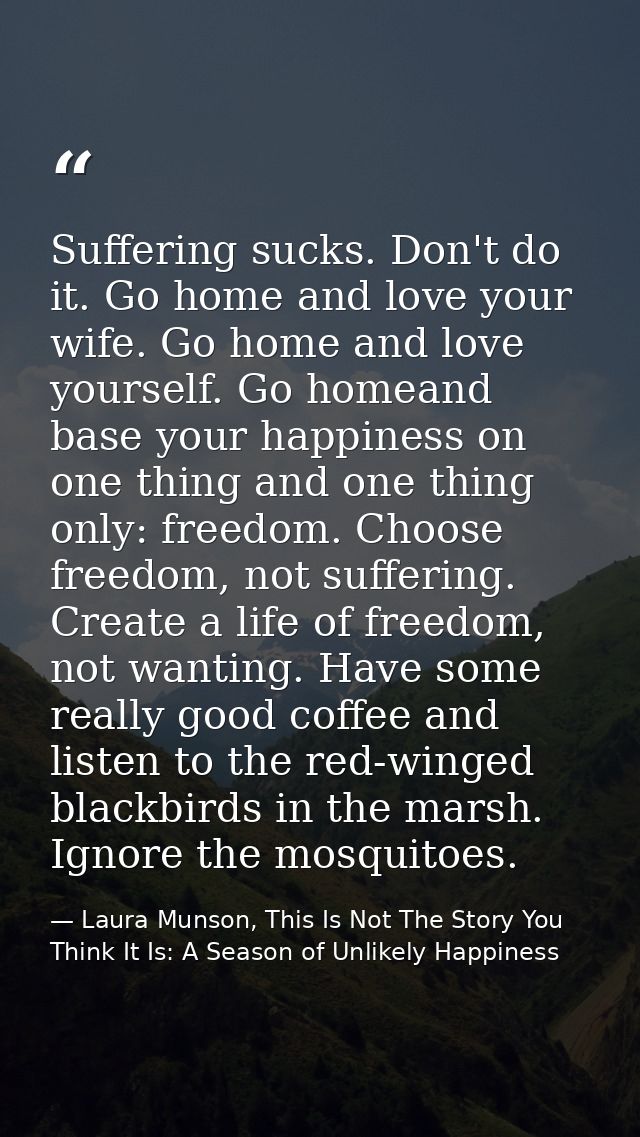 Suffering sucks. Don't do it. Go home and love your wife. Go home and love yourself. Go homeand base your happiness on o — Laura Munson, This Is Not The Story You Think It Is: A Season of Unlikely Happiness