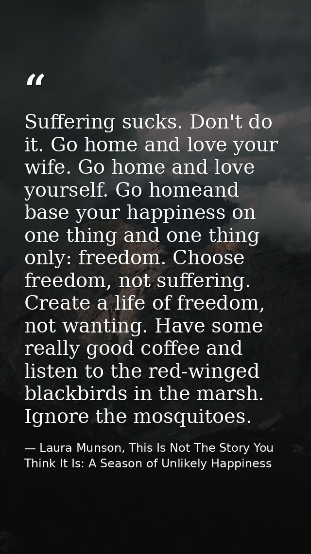 Suffering sucks. Don't do it. Go home and love your wife. Go home and love yourself. Go homeand base your happiness on o — Laura Munson, This Is Not The Story You Think It Is: A Season of Unlikely Happiness