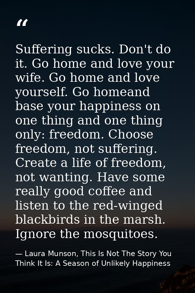 Suffering sucks. Don't do it. Go home and love your wife. Go home and love yourself. Go homeand base your happiness on o — Laura Munson, This Is Not The Story You Think It Is: A Season of Unlikely Happiness