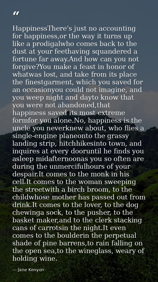 HappinessThere's just no accounting for happiness,or the way it turns up like a prodigalwho comes back to the dust at yo — Jane Kenyon