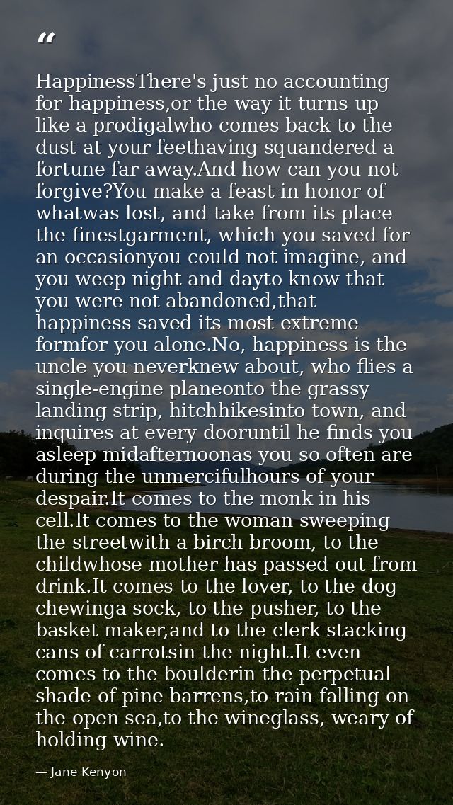 HappinessThere's just no accounting for happiness,or the way it turns up like a prodigalwho comes back to the dust at yo — Jane Kenyon