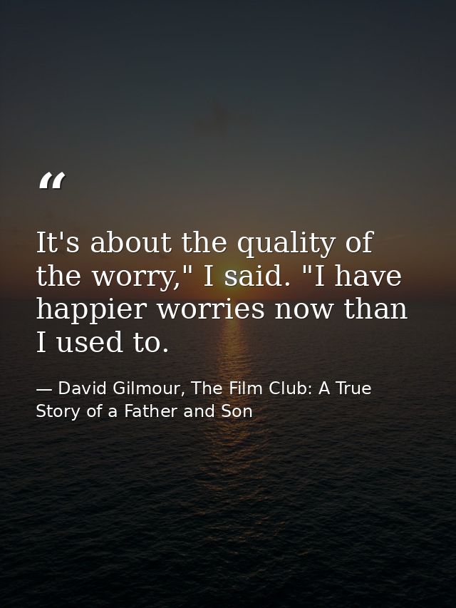 It's about the quality of the worry," I said. "I have happier worries now than I used to. — David Gilmour, The Film Club: A True Story of a Father and Son