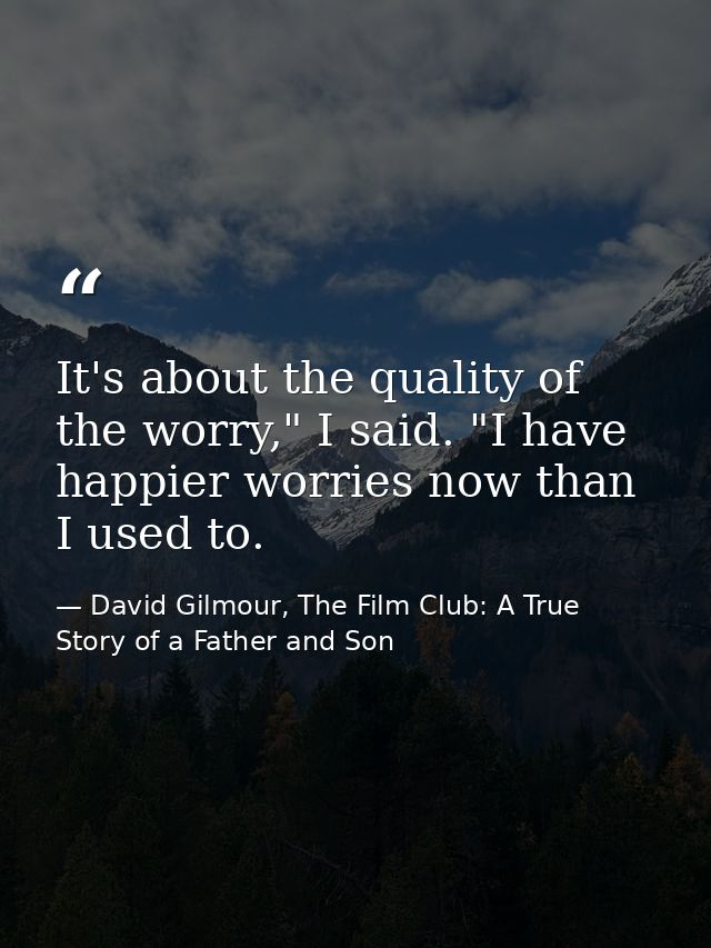 It's about the quality of the worry," I said. "I have happier worries now than I used to. — David Gilmour, The Film Club: A True Story of a Father and Son