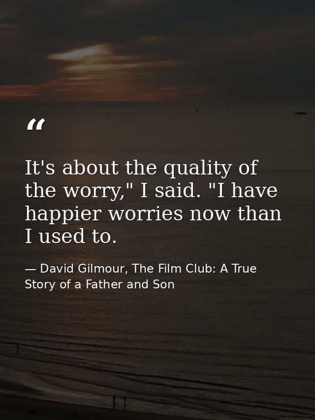 It's about the quality of the worry," I said. "I have happier worries now than I used to. — David Gilmour, The Film Club: A True Story of a Father and Son