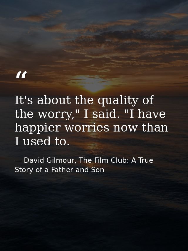 It's about the quality of the worry," I said. "I have happier worries now than I used to. — David Gilmour, The Film Club: A True Story of a Father and Son