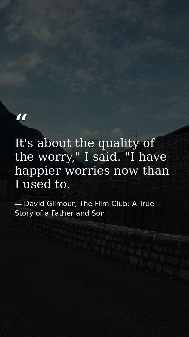 It's about the quality of the worry," I said. "I have happier worries now than I used to. — David Gilmour, The Film Club: A True Story of a Father and Son