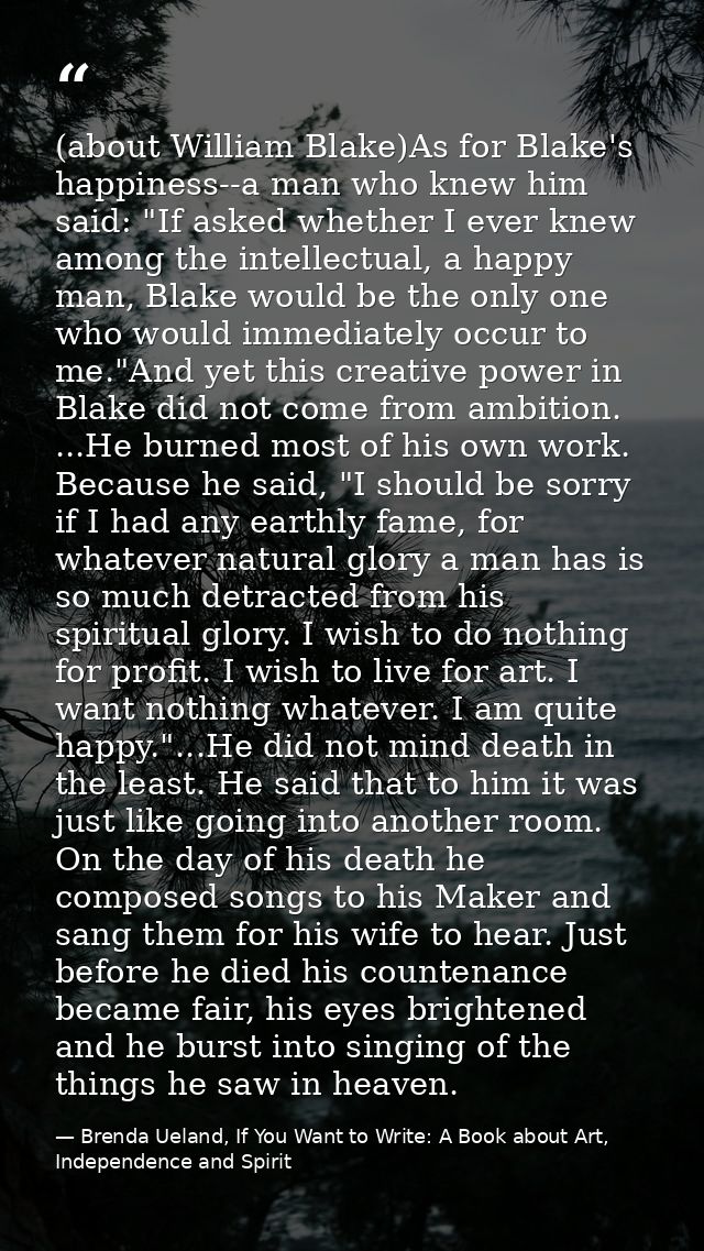 (about William Blake)As for Blake's happiness--a man who knew him said: "If asked whether I ever knew among the intellec — Brenda Ueland, If You Want to Write: A Book about Art, Independence and Spirit