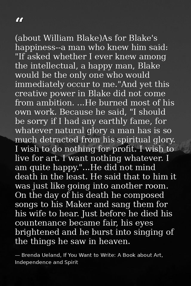 (about William Blake)As for Blake's happiness--a man who knew him said: "If asked whether I ever knew among the intellec — Brenda Ueland, If You Want to Write: A Book about Art, Independence and Spirit
