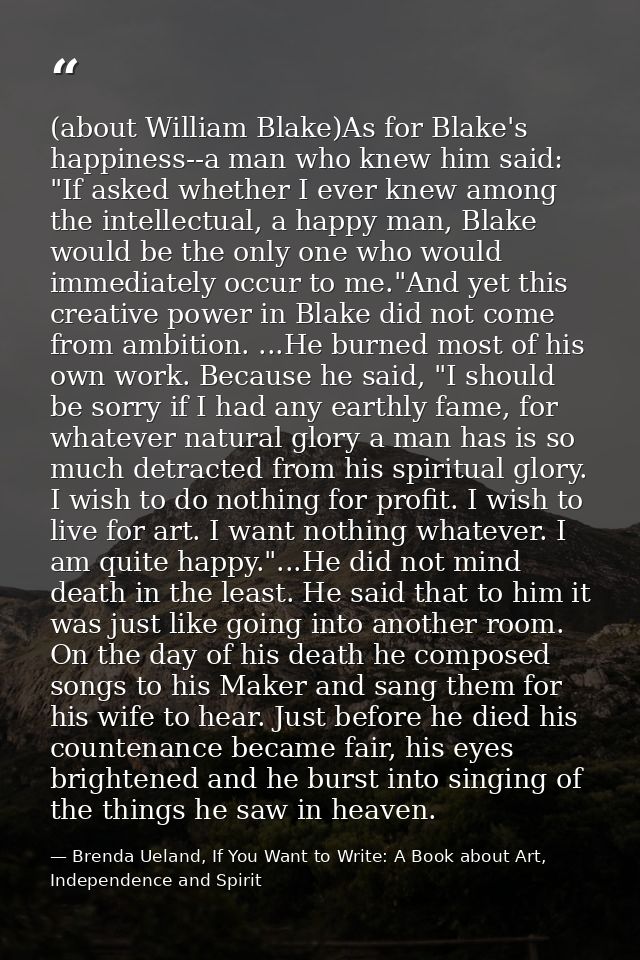 (about William Blake)As for Blake's happiness--a man who knew him said: "If asked whether I ever knew among the intellec — Brenda Ueland, If You Want to Write: A Book about Art, Independence and Spirit
