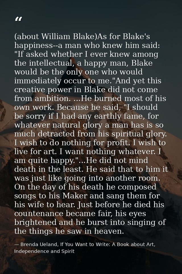(about William Blake)As for Blake's happiness--a man who knew him said: "If asked whether I ever knew among the intellec — Brenda Ueland, If You Want to Write: A Book about Art, Independence and Spirit