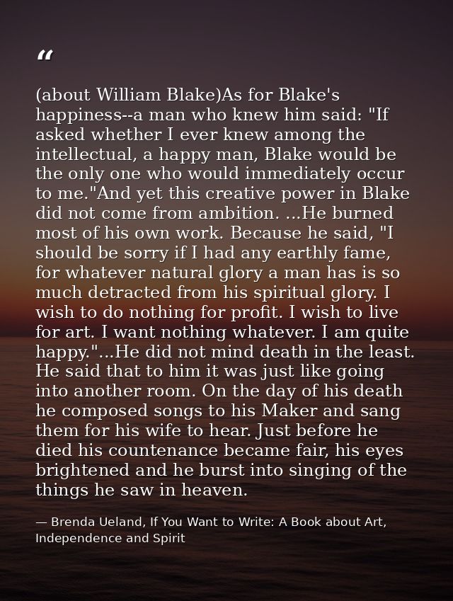 (about William Blake)As for Blake's happiness--a man who knew him said: "If asked whether I ever knew among the intellec — Brenda Ueland, If You Want to Write: A Book about Art, Independence and Spirit