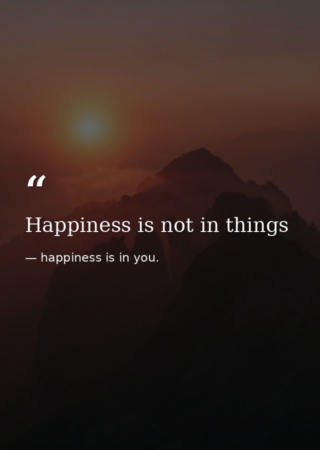 Happiness is not in things — happiness is in you.