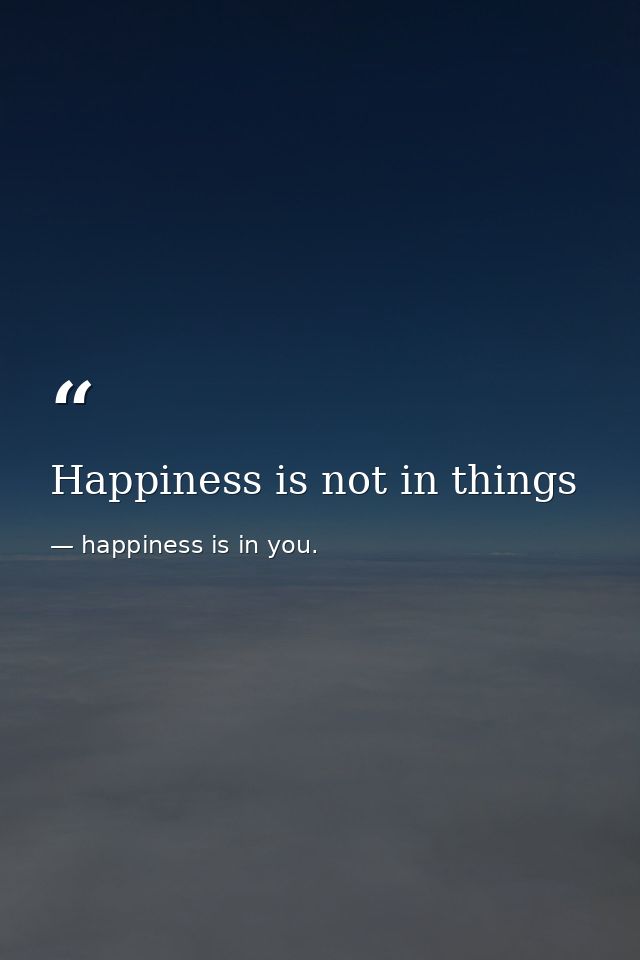Happiness is not in things — happiness is in you.