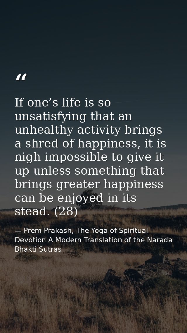 If one’s life is so unsatisfying that an unhealthy activity brings a shred of happiness, it is nigh impossible to give i — Prem Prakash, The Yoga of Spiritual Devotion A Modern Translation of the Narada Bhakti Sutras