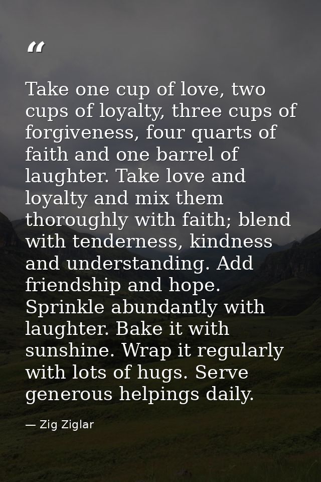 Take one cup of love, two cups of loyalty, three cups of forgiveness, four quarts of faith and one barrel of laughter. T — Zig Ziglar