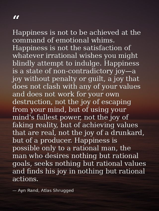 Happiness is not to be achieved at the command of emotional whims. Happiness is not the satisfaction of whatever irratio — Ayn Rand, Atlas Shrugged