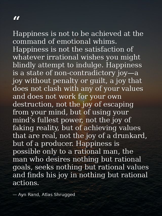 Happiness is not to be achieved at the command of emotional whims. Happiness is not the satisfaction of whatever irratio — Ayn Rand, Atlas Shrugged