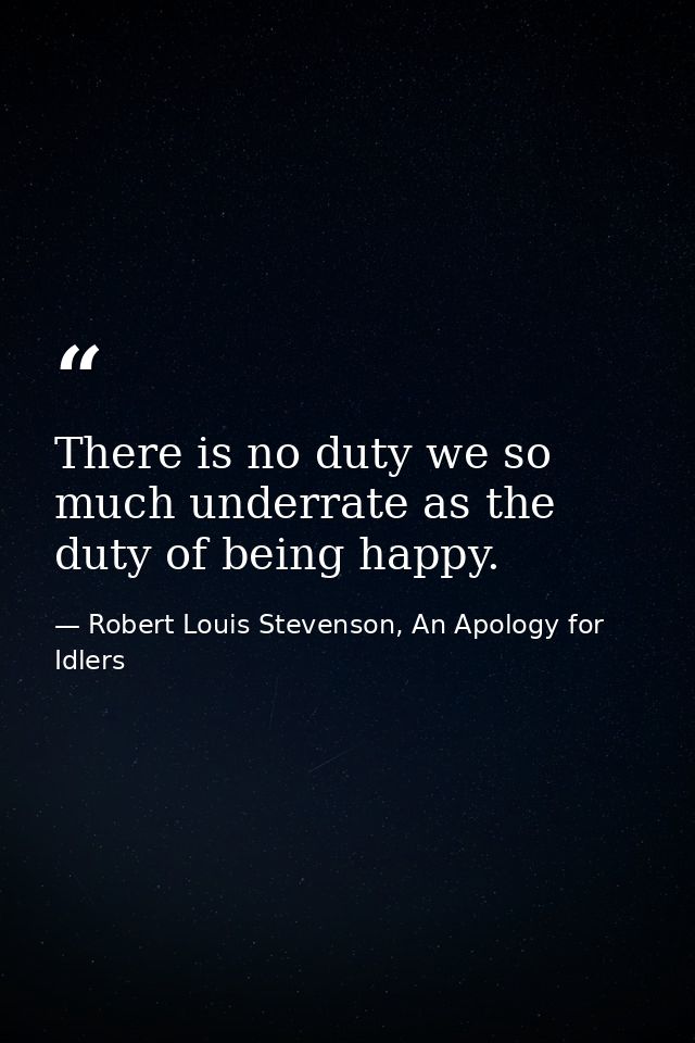 There is no duty we so much underrate as the duty of being happy. — Robert Louis Stevenson, An Apology for Idlers