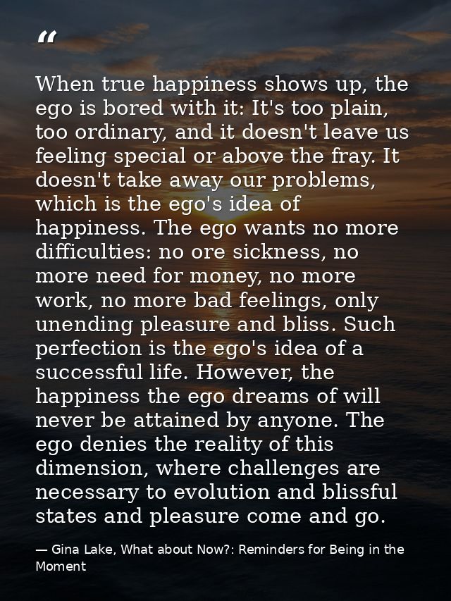 When true happiness shows up, the ego is bored with it: It's too plain, too ordinary, and it doesn't leave us feeling sp — Gina Lake, What about Now?: Reminders for Being in the Moment