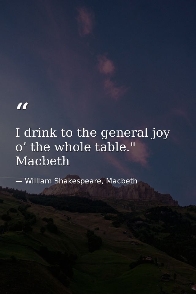 I drink to the general joy o’ the whole table." Macbeth — William Shakespeare, Macbeth