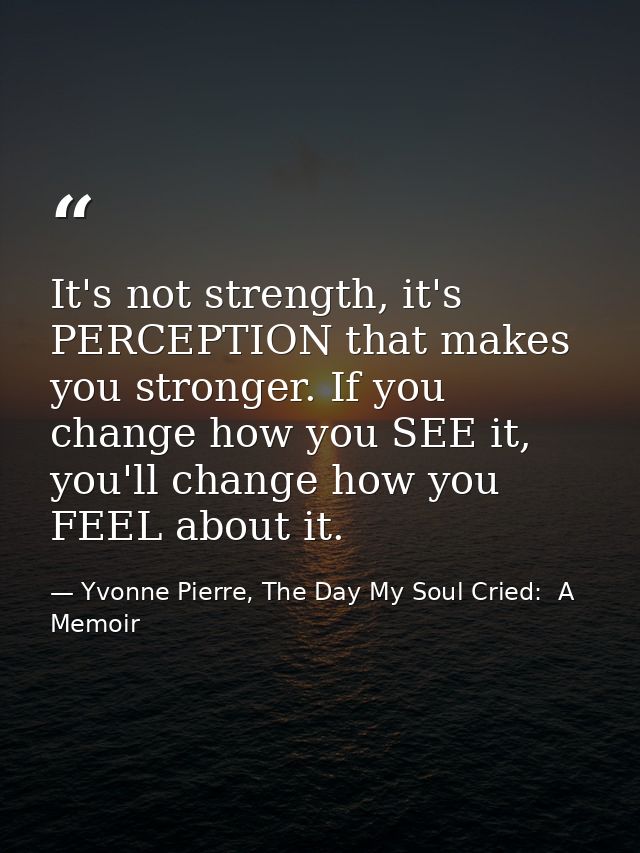 It's not strength, it's PERCEPTION that makes you stronger. If you change how you SEE it, you'll change how you FEEL abo — Yvonne Pierre, The Day My Soul Cried:  A Memoir