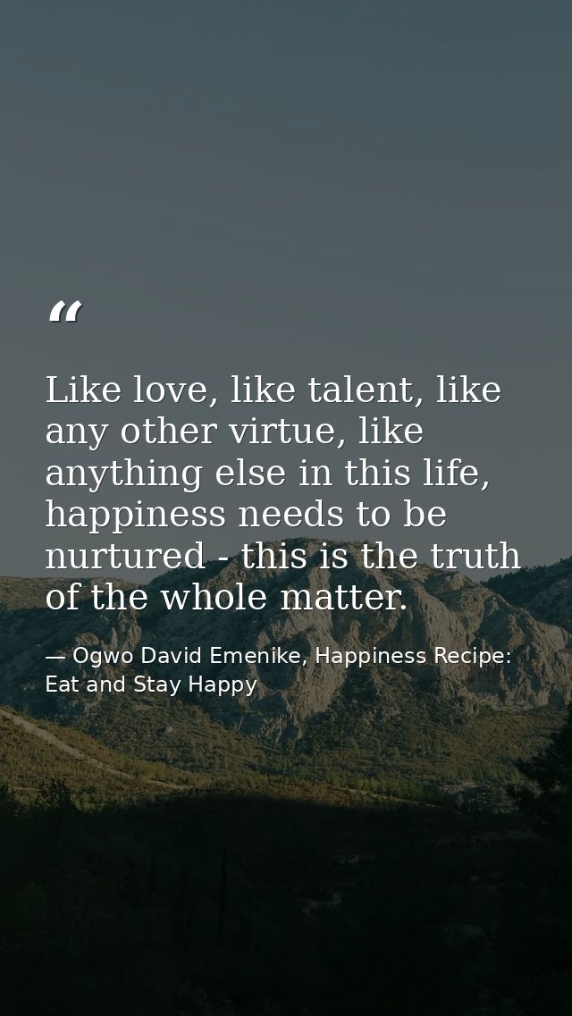 Like love, like talent, like any other virtue, like anything else in this life, happiness needs to be nurtured - this is — Ogwo David Emenike, Happiness Recipe: Eat and Stay Happy