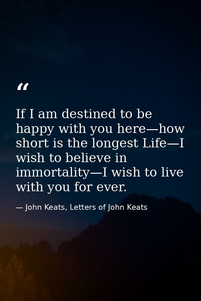 If I am destined to be happy with you here—how short is the longest Life—I wish to believe in immortality—I wish to live — John Keats, Letters of John Keats