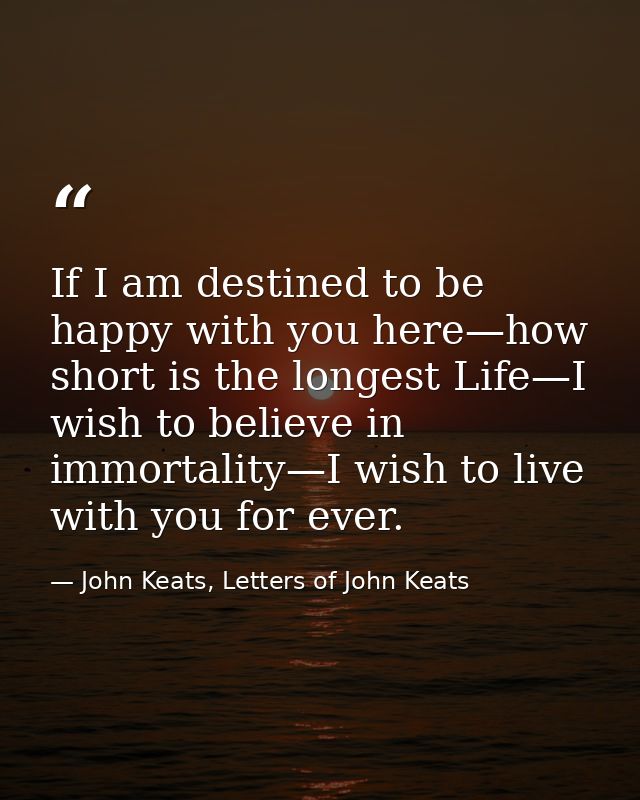 If I am destined to be happy with you here—how short is the longest Life—I wish to believe in immortality—I wish to live — John Keats, Letters of John Keats