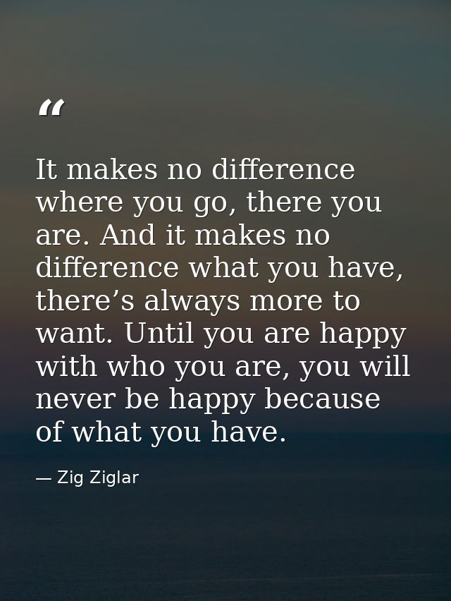 It makes no difference where you go, there you are. And it makes no difference what you have, there’s always more to wan — Zig Ziglar