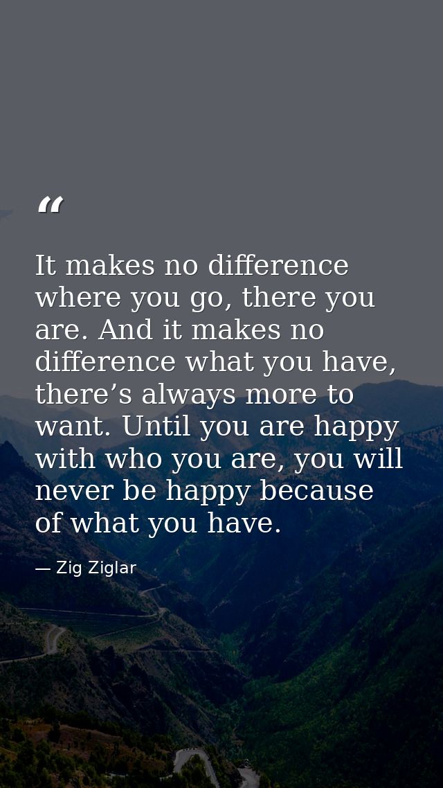 It makes no difference where you go, there you are. And it makes no difference what you have, there’s always more to wan — Zig Ziglar