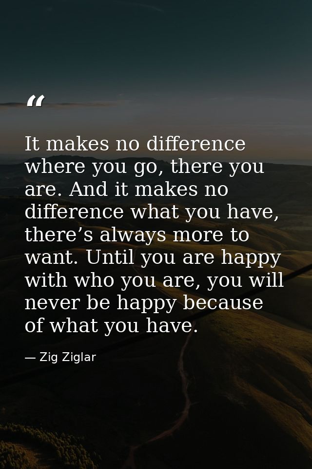 It makes no difference where you go, there you are. And it makes no difference what you have, there’s always more to wan — Zig Ziglar