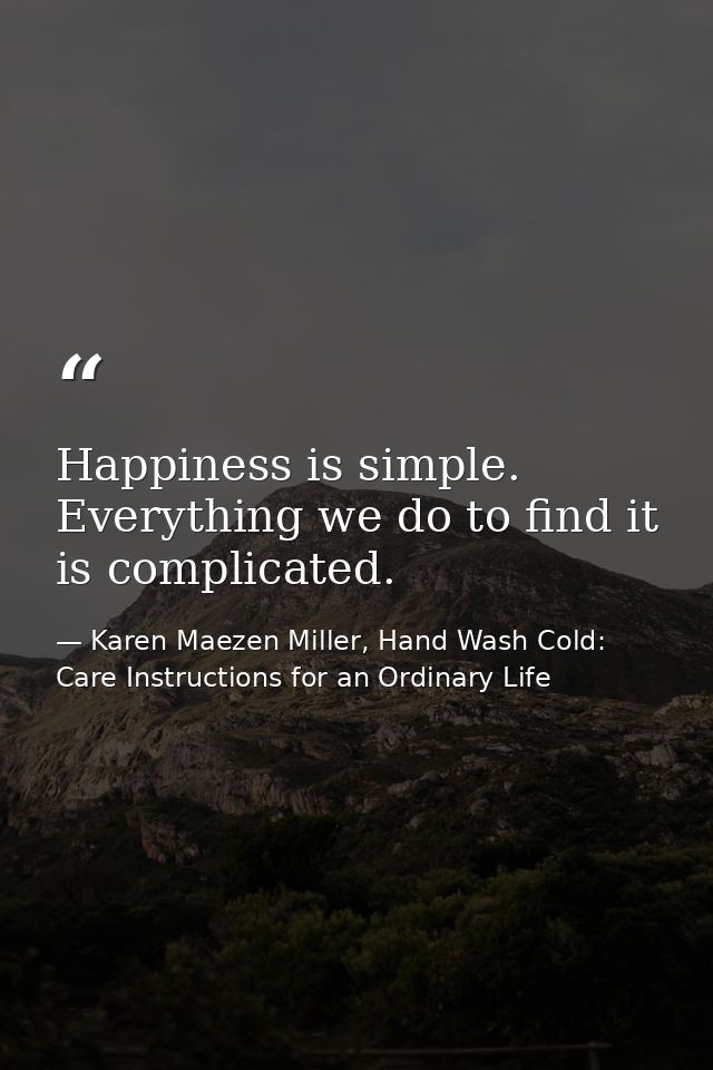 Happiness is simple. Everything we do to find it is complicated. — Karen Maezen Miller, Hand Wash Cold: Care Instructions for an Ordinary Life