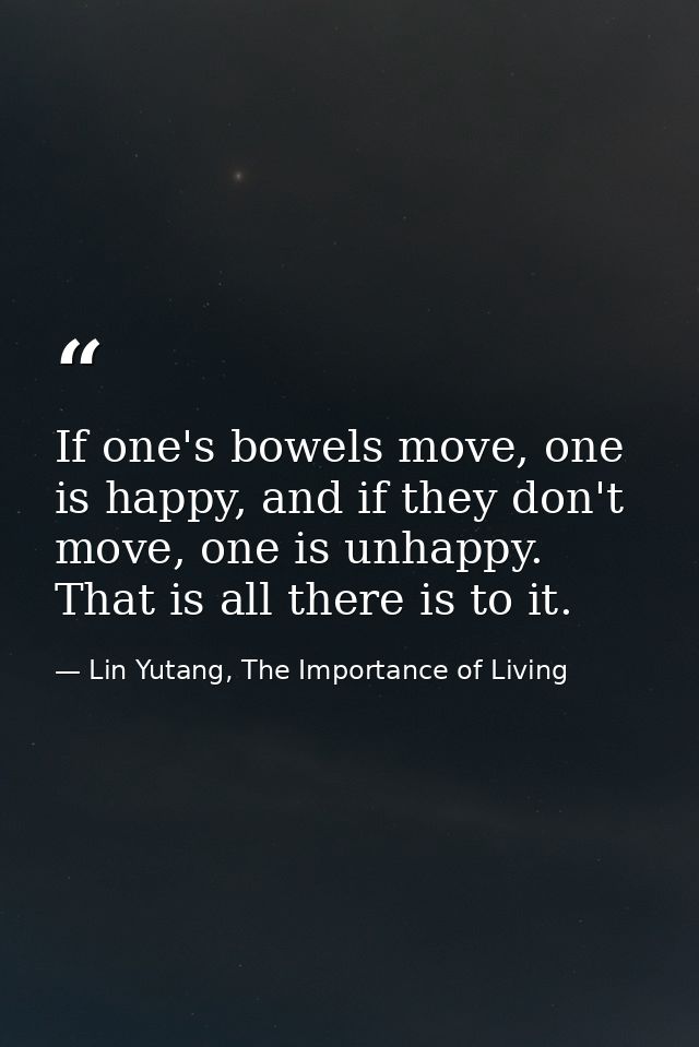 If one's bowels move, one is happy, and if they don't move, one is unhappy. That is all there is to it. — Lin Yutang, The Importance of Living