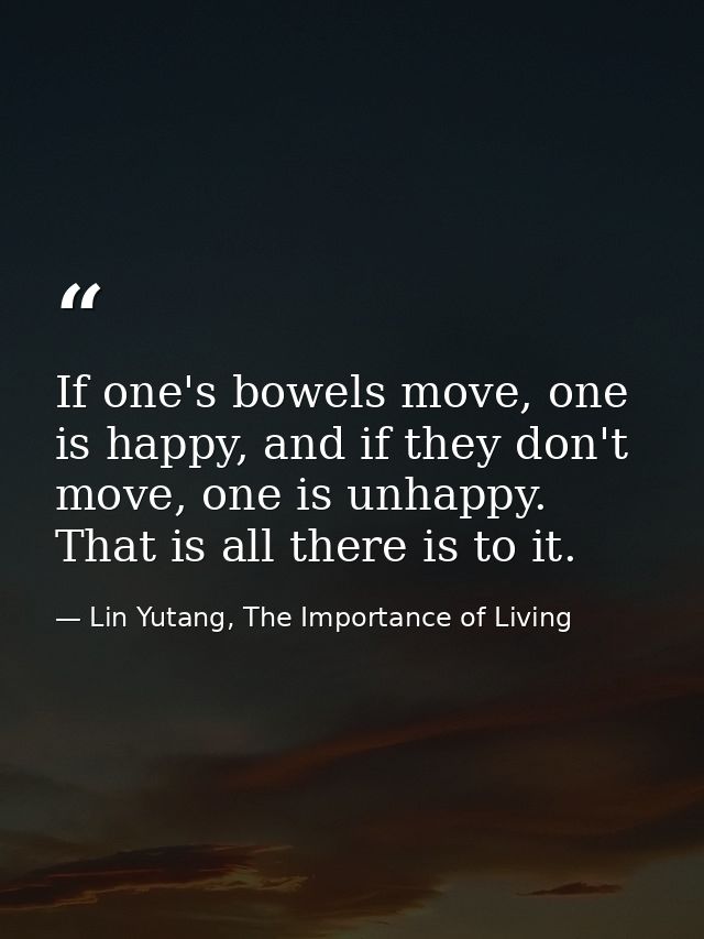 If one's bowels move, one is happy, and if they don't move, one is unhappy. That is all there is to it. — Lin Yutang, The Importance of Living