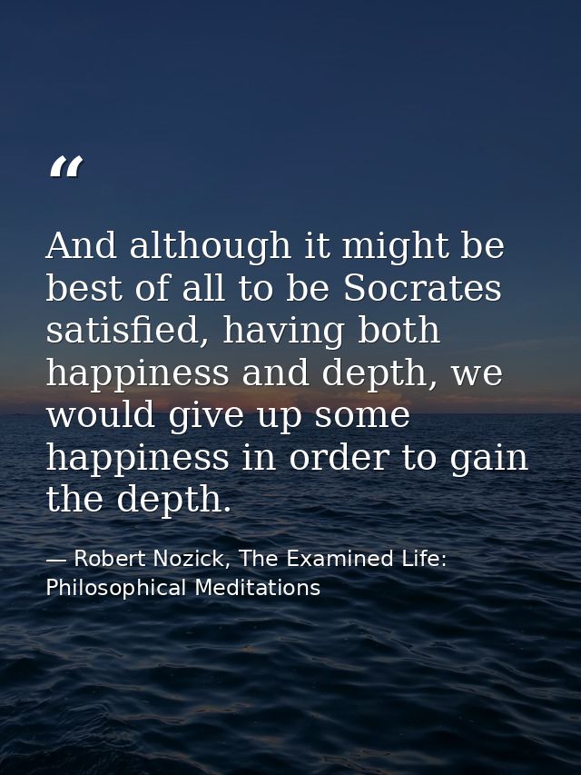 And although it might be best of all to be Socrates satisfied, having both happiness and depth, we would give up some ha — Robert Nozick, The Examined Life: Philosophical Meditations