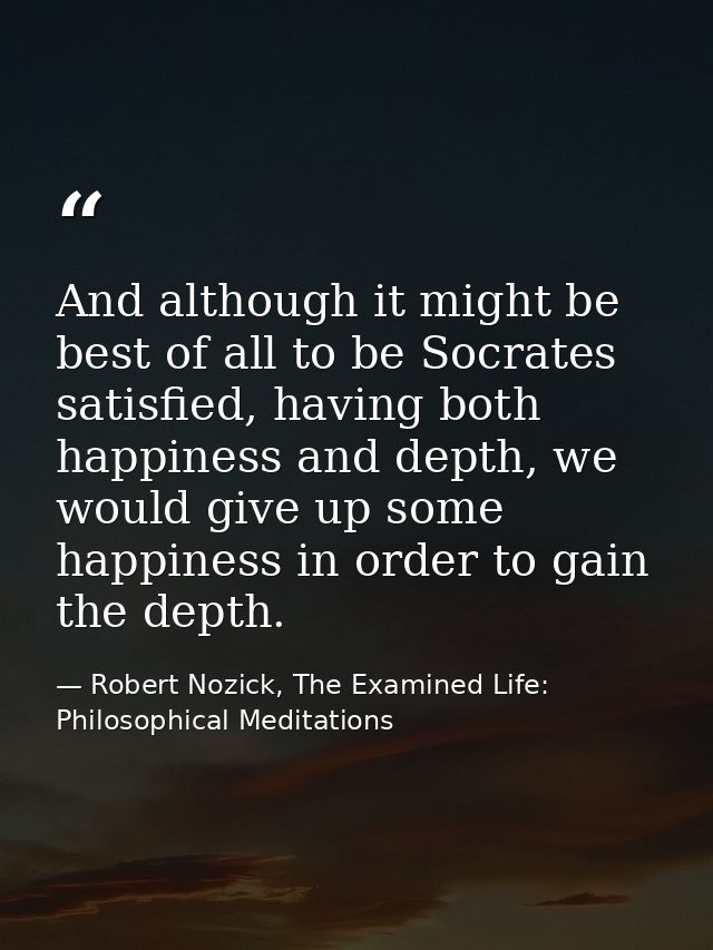 And although it might be best of all to be Socrates satisfied, having both happiness and depth, we would give up some ha — Robert Nozick, The Examined Life: Philosophical Meditations