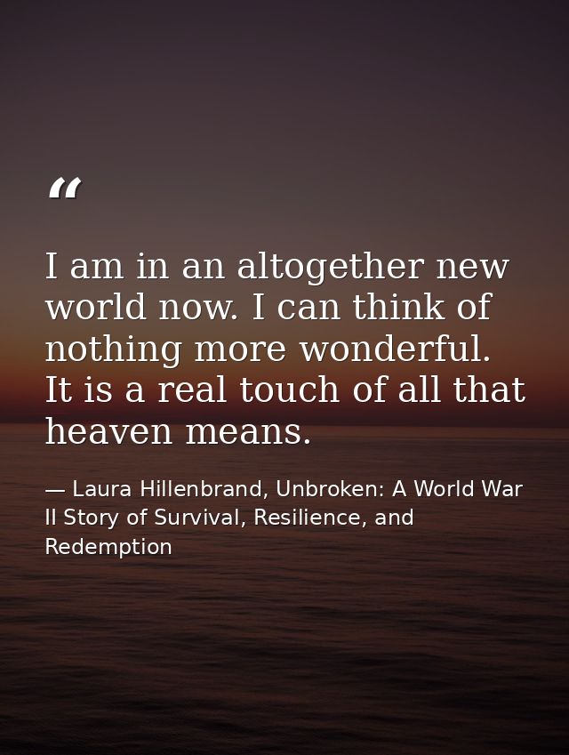 I am in an altogether new world now. I can think of nothing more wonderful. It is a real touch of all that heaven means. — Laura Hillenbrand, Unbroken: A World War II Story of Survival, Resilience, and Redemption