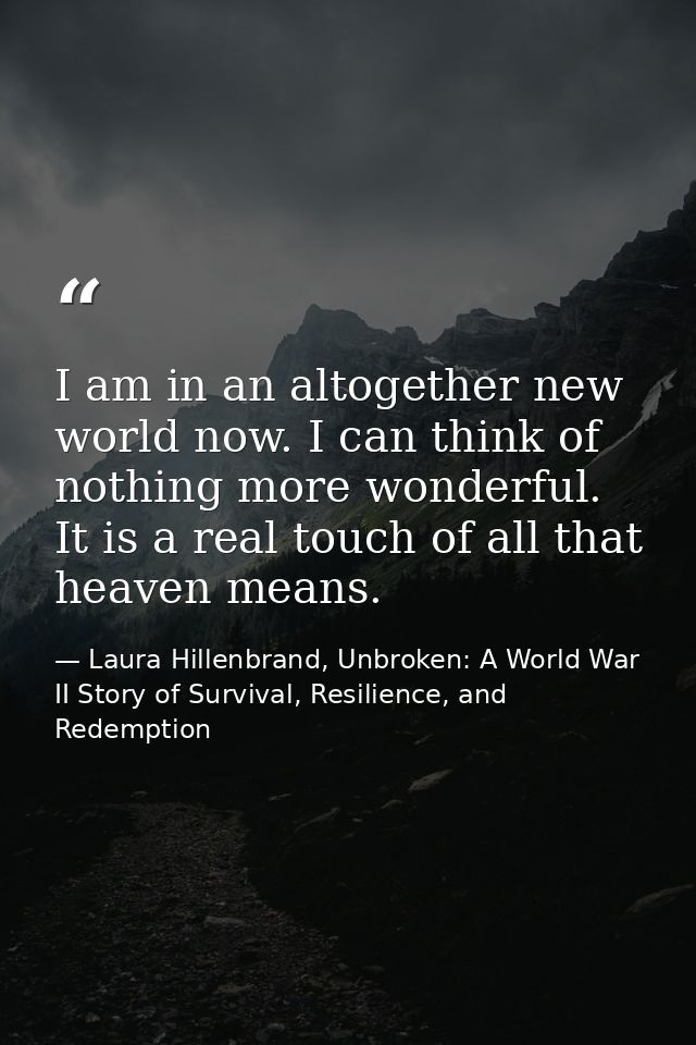 I am in an altogether new world now. I can think of nothing more wonderful. It is a real touch of all that heaven means. — Laura Hillenbrand, Unbroken: A World War II Story of Survival, Resilience, and Redemption